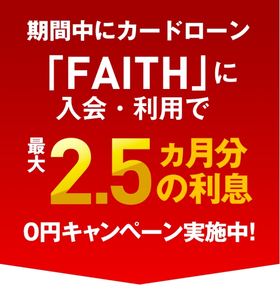 期間中にカードローン「FAITH」に 入会・利用で最大2.5ヶ月分の利息0円キャンペーン実施中！